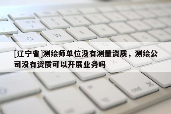 [辽宁省]测绘师单位没有测量资质，测绘公司没有资质可以开展业务吗
