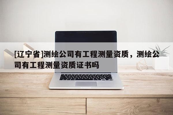 [辽宁省]测绘公司有工程测量资质，测绘公司有工程测量资质证书吗