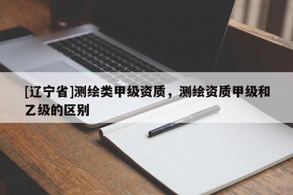[辽宁省]测绘类甲级资质，测绘资质甲级和乙级的区别