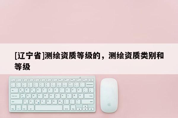 [辽宁省]测绘资质等级的，测绘资质类别和等级