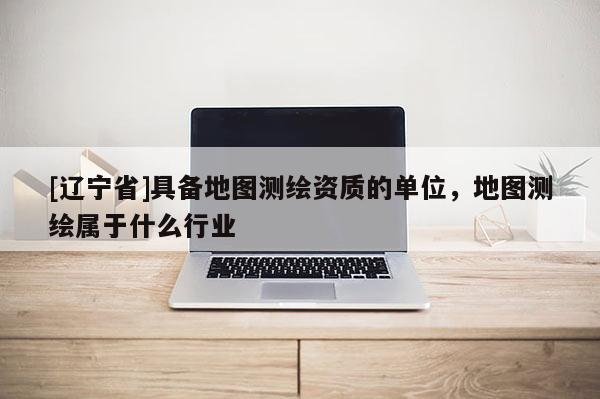[辽宁省]具备地图测绘资质的单位，地图测绘属于什么行业