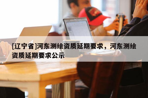 [辽宁省]河东测绘资质延期要求，河东测绘资质延期要求公示