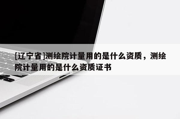 [辽宁省]测绘院计量用的是什么资质，测绘院计量用的是什么资质证书