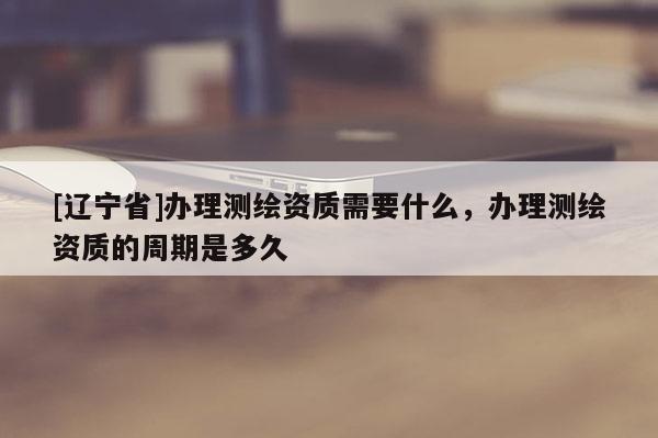 [辽宁省]办理测绘资质需要什么，办理测绘资质的周期是多久