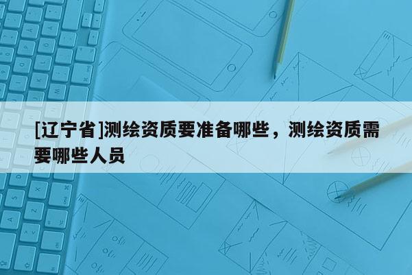 [辽宁省]测绘资质要准备哪些，测绘资质需要哪些人员