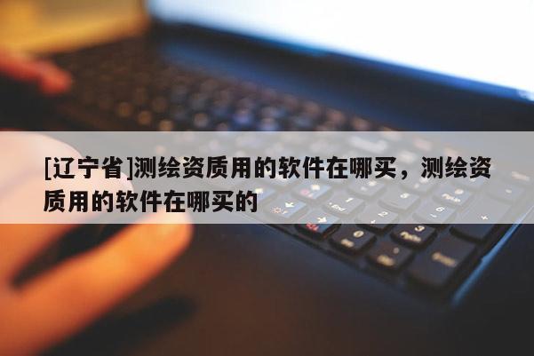 [辽宁省]测绘资质用的软件在哪买，测绘资质用的软件在哪买的