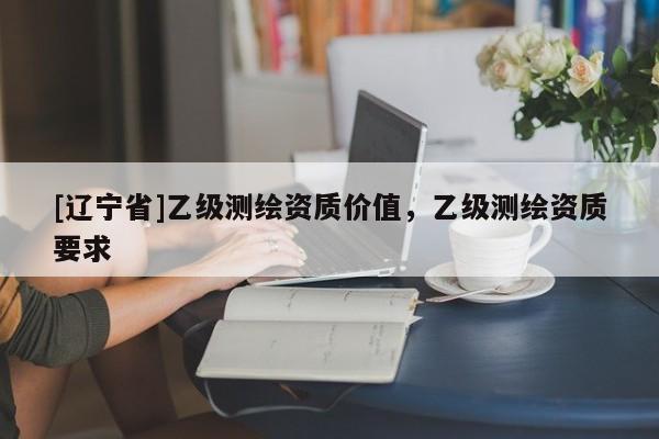 [辽宁省]乙级测绘资质价值，乙级测绘资质要求