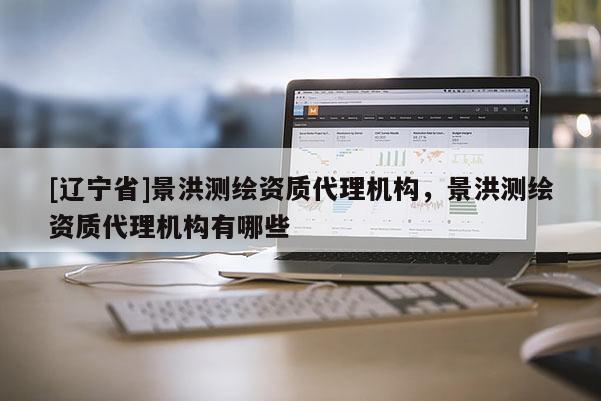 [辽宁省]景洪测绘资质代理机构，景洪测绘资质代理机构有哪些