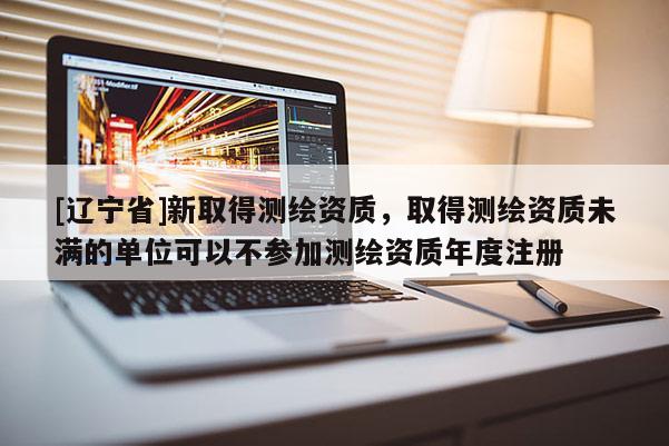 [辽宁省]新取得测绘资质，取得测绘资质未满的单位可以不参加测绘资质年度注册