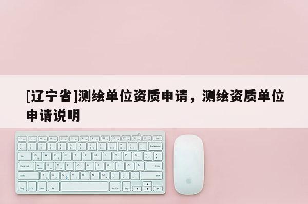 [辽宁省]测绘单位资质申请，测绘资质单位申请说明