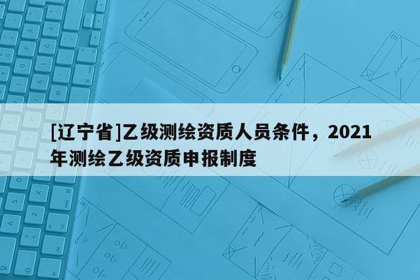 [辽宁省]乙级测绘资质人员条件，2021年测绘乙级资质申报制度