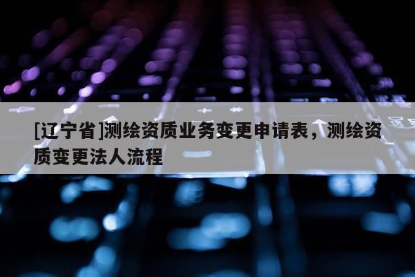 [辽宁省]测绘资质业务变更申请表，测绘资质变更法人流程