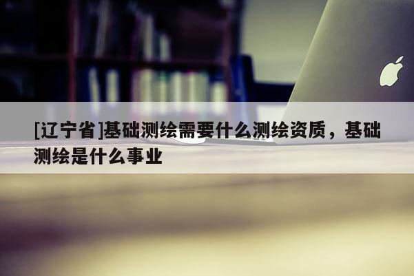 [辽宁省]基础测绘需要什么测绘资质，基础测绘是什么事业