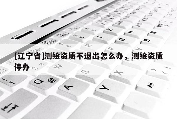 [辽宁省]测绘资质不退出怎么办，测绘资质停办
