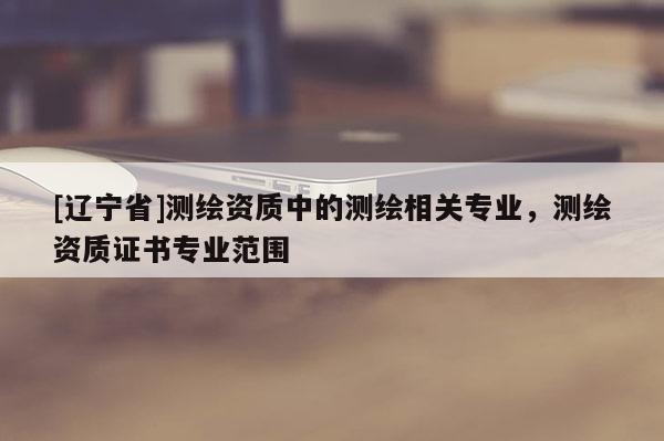 [辽宁省]测绘资质中的测绘相关专业，测绘资质证书专业范围