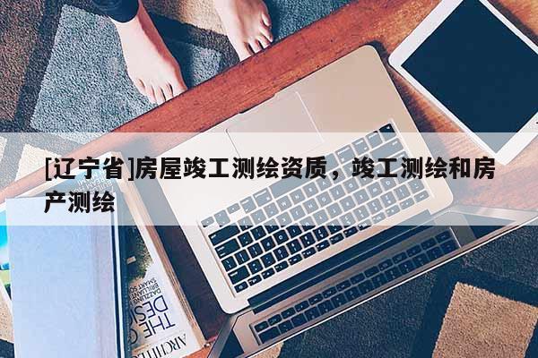 [辽宁省]房屋竣工测绘资质，竣工测绘和房产测绘