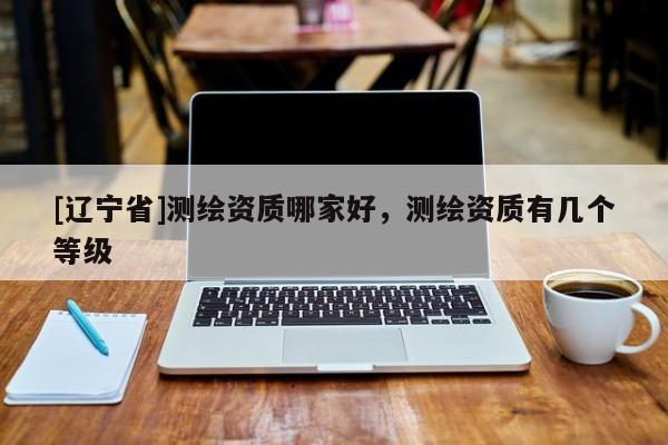 [辽宁省]测绘资质哪家好，测绘资质有几个等级