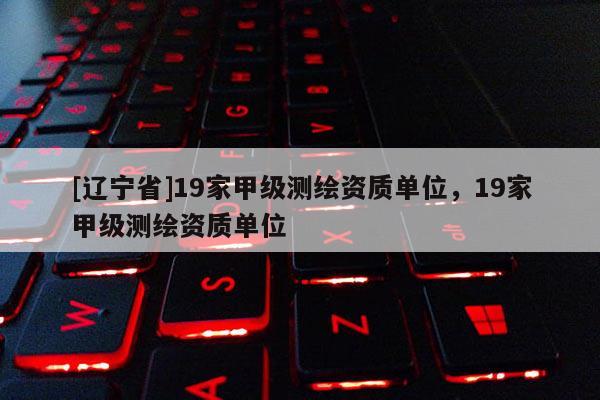[辽宁省]19家甲级测绘资质单位，19家甲级测绘资质单位