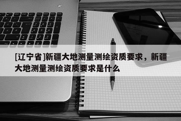 [辽宁省]新疆大地测量测绘资质要求，新疆大地测量测绘资质要求是什么