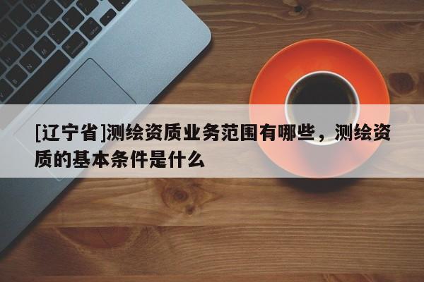 [辽宁省]测绘资质业务范围有哪些，测绘资质的基本条件是什么