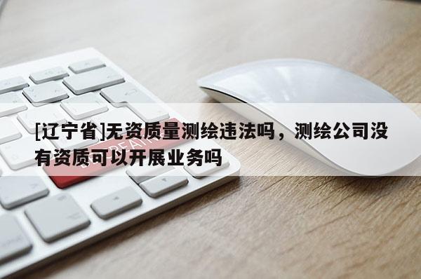 [辽宁省]无资质量测绘违法吗，测绘公司没有资质可以开展业务吗