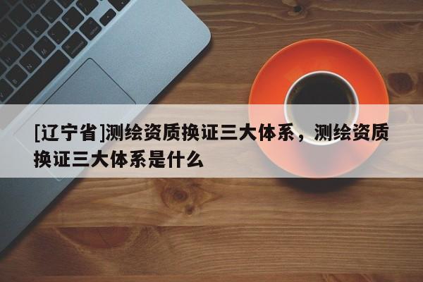 [辽宁省]测绘资质换证三大体系，测绘资质换证三大体系是什么