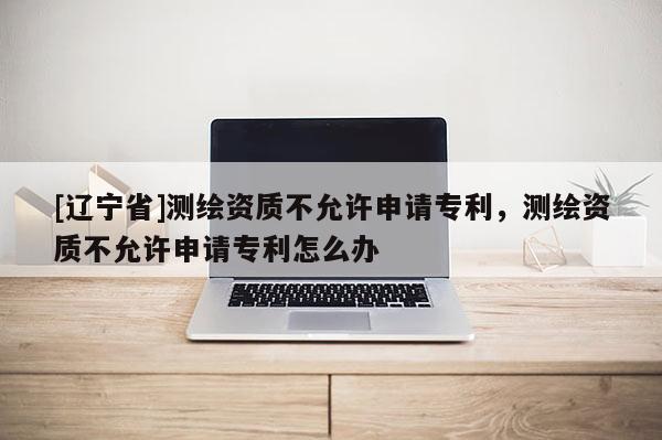 [辽宁省]测绘资质不允许申请专利，测绘资质不允许申请专利怎么办