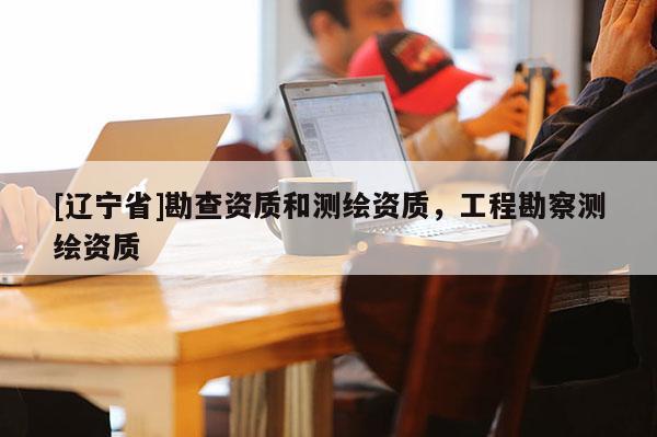 [辽宁省]勘查资质和测绘资质，工程勘察测绘资质