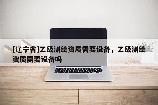 [辽宁省]乙级测绘资质需要设备，乙级测绘资质需要设备吗