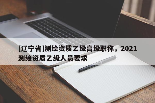 [辽宁省]测绘资质乙级高级职称，2021测绘资质乙级人员要求