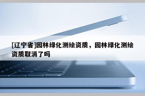 [辽宁省]园林绿化测绘资质，园林绿化测绘资质取消了吗