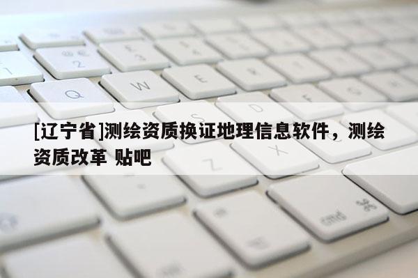 [辽宁省]测绘资质换证地理信息软件，测绘资质改革 贴吧