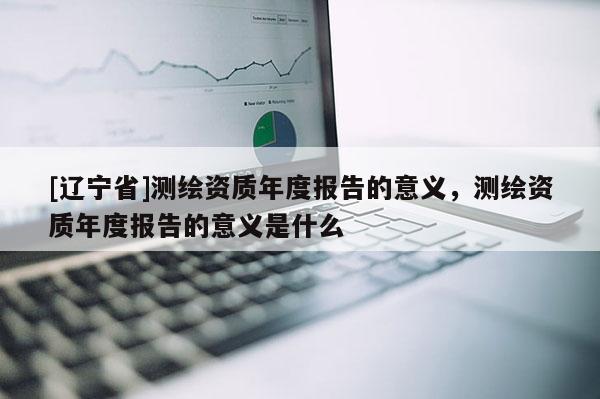 [辽宁省]测绘资质年度报告的意义，测绘资质年度报告的意义是什么
