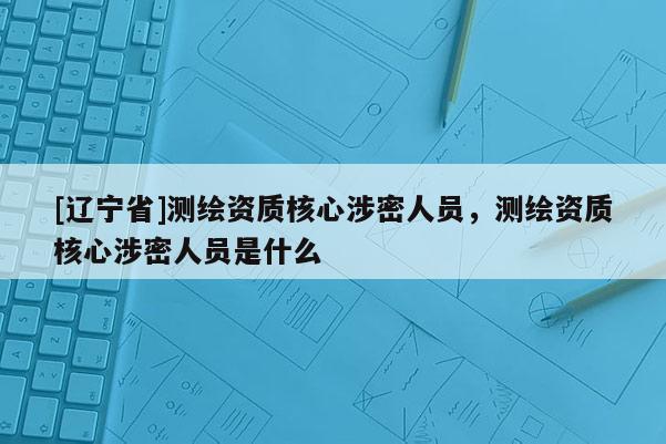 [辽宁省]测绘资质核心涉密人员，测绘资质核心涉密人员是什么