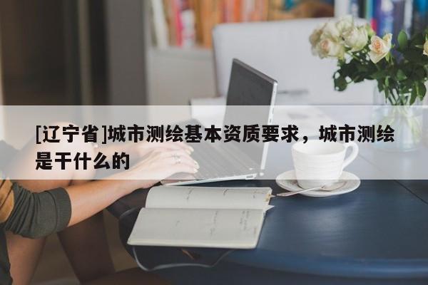 [辽宁省]城市测绘基本资质要求，城市测绘是干什么的