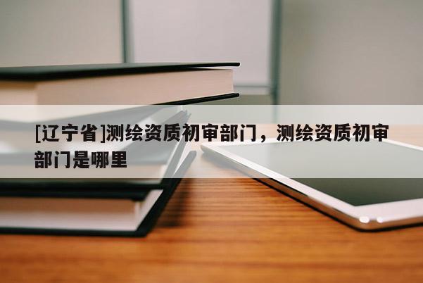 [辽宁省]测绘资质初审部门，测绘资质初审部门是哪里