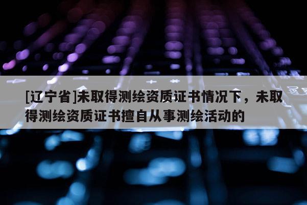 [辽宁省]未取得测绘资质证书情况下，未取得测绘资质证书擅自从事测绘活动的