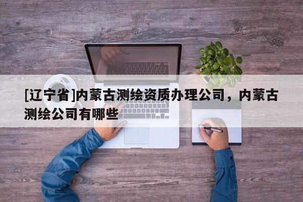 [辽宁省]内蒙古测绘资质办理公司，内蒙古测绘公司有哪些