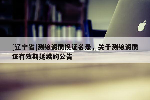 [辽宁省]测绘资质换证名录，关于测绘资质证有效期延续的公告