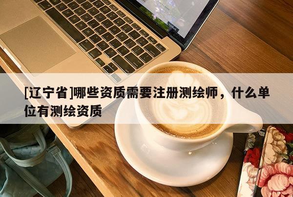[辽宁省]哪些资质需要注册测绘师，什么单位有测绘资质