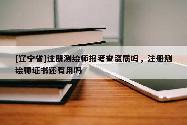 [辽宁省]注册测绘师报考查资质吗，注册测绘师证书还有用吗