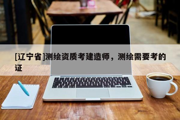 [辽宁省]测绘资质考建造师，测绘需要考的证