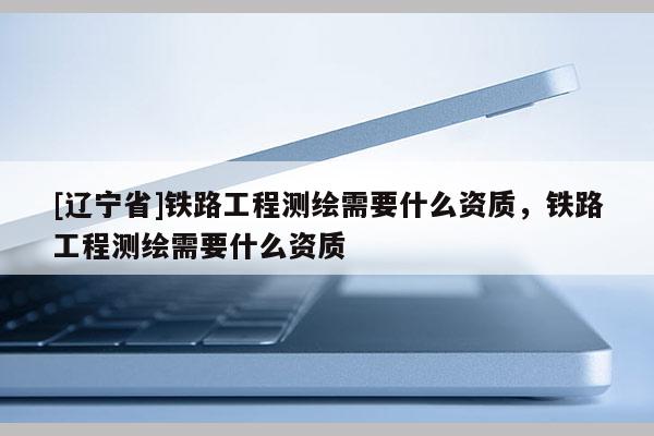 [辽宁省]铁路工程测绘需要什么资质，铁路工程测绘需要什么资质