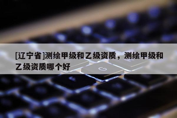 [辽宁省]测绘甲级和乙级资质，测绘甲级和乙级资质哪个好