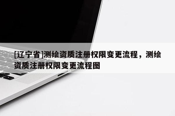 [辽宁省]测绘资质注册权限变更流程，测绘资质注册权限变更流程图