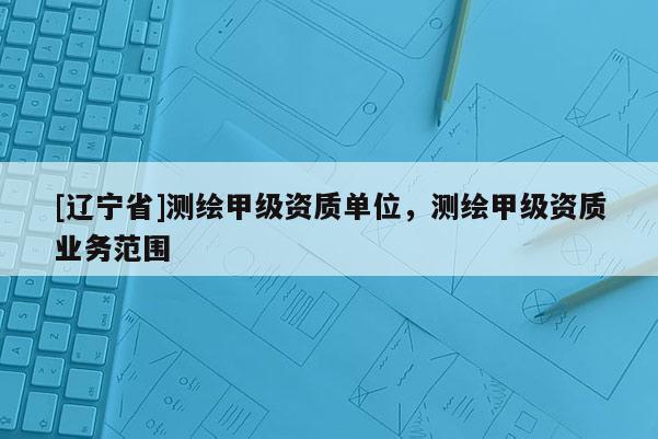 [辽宁省]测绘甲级资质单位，测绘甲级资质业务范围