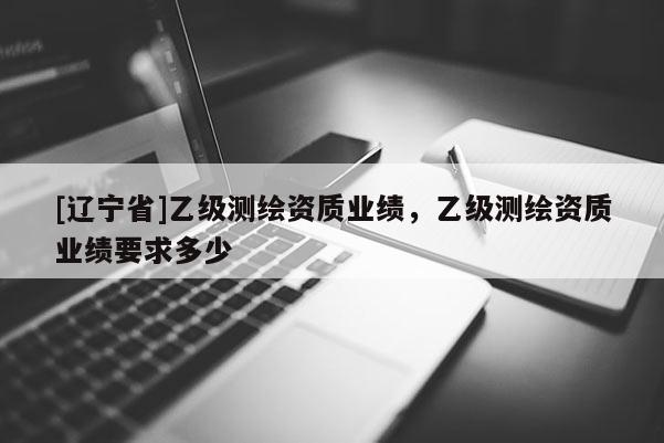 [辽宁省]乙级测绘资质业绩，乙级测绘资质业绩要求多少