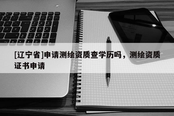 [辽宁省]申请测绘资质查学历吗，测绘资质证书申请