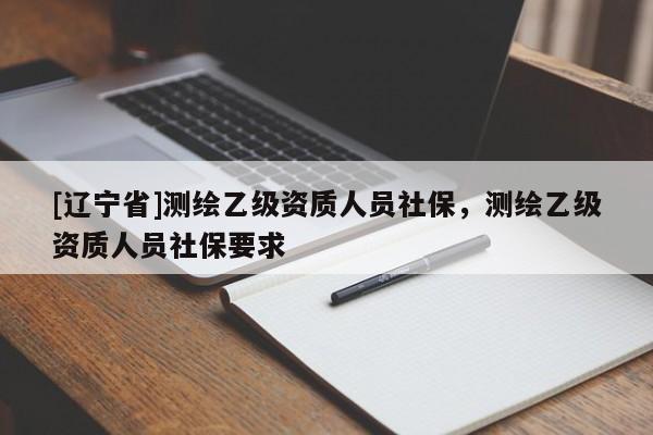 [辽宁省]测绘乙级资质人员社保，测绘乙级资质人员社保要求