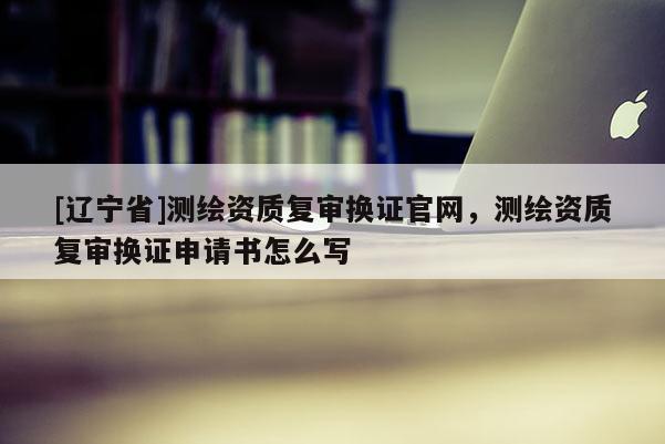 [辽宁省]测绘资质复审换证官网，测绘资质复审换证申请书怎么写